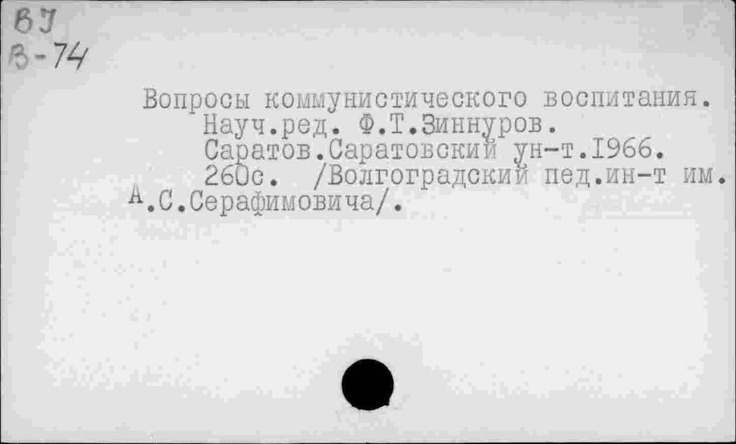 ﻿67
Ъ-7^
Вопросы коммунистического воспитания.
Науч.ред. Ф.Т.Зиннуров.
Саратов.Саратовский ун-т.1966.
260с. /Волгоградский пед.ин-т им.
А.С.Серафимовича/.